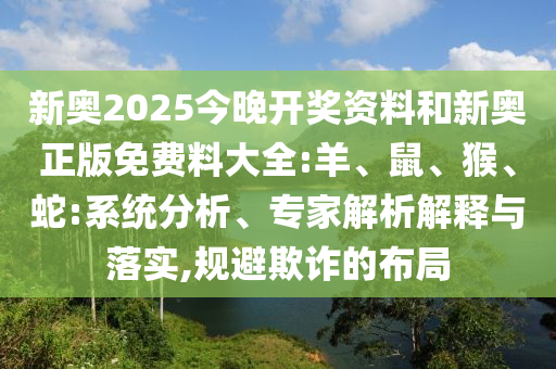 新奧2025今晚開(kāi)獎(jiǎng)資料和新奧正版免費(fèi)料大全:羊、鼠、猴、蛇:系統(tǒng)分析、專(zhuān)家解析解釋與落實(shí),規(guī)避欺詐的布局