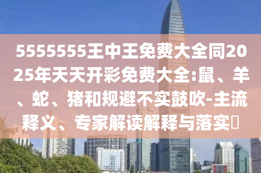 5555555王中王免費大全同2025年天天開彩免費大全:鼠、羊、蛇、豬和規(guī)避不實鼓吹-主流釋義、專家解讀解釋與落實?