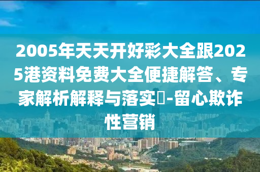 2005年天天開好彩大全跟2025港資料免費大全便捷解答、專家解析解釋與落實?-留心欺詐性營銷