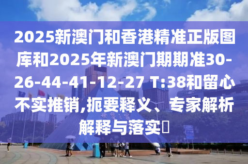 2025新澳門和香港精準正版圖庫和2025年新澳門期期準30-26-44-41-12-27 T:38和留心不實推銷,扼要釋義、專家解析解釋與落實?