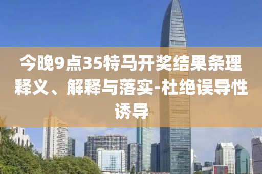 今晚9點35特馬開獎結(jié)果條理釋義、解釋與落實-杜絕誤導(dǎo)性誘導(dǎo)