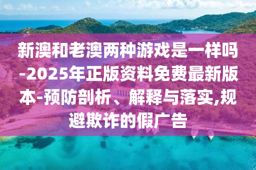 新澳和老澳兩種游戲是一樣嗎-2025年正版資料免費(fèi)最新版本-預(yù)防剖析、解釋與落實(shí),規(guī)避欺詐的假廣告