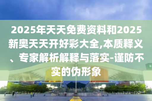 2025年天天免費(fèi)資料和2025新奧天天開好彩大全,本質(zhì)釋義、專家解析解釋與落實(shí)-謹(jǐn)防不實(shí)的偽形象