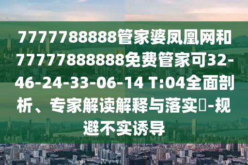 7777788888管家婆鳳凰網(wǎng)和77777888888免費管家可32-46-24-33-06-14 T:04全面剖析、專家解讀解釋與落實?-規(guī)避不實誘導(dǎo)