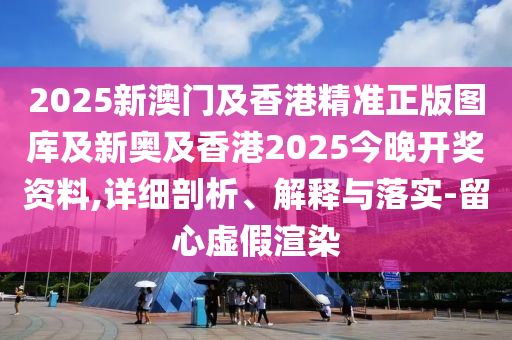 2025新澳門及香港精準正版圖庫及新奧及香港2025今晚開獎資料,詳細剖析、解釋與落實-留心虛假渲染