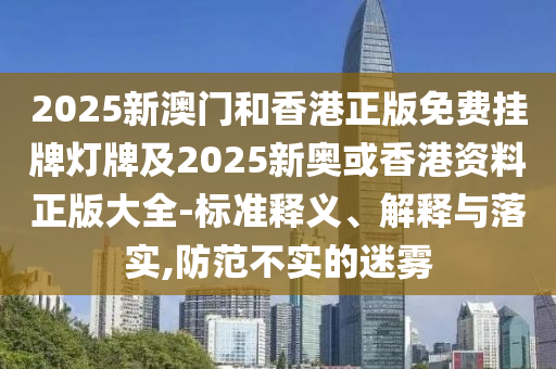 2025新澳門和香港正版免費(fèi)掛牌燈牌及2025新奧或香港資料正版大全-標(biāo)準(zhǔn)釋義、解釋與落實(shí),防范不實(shí)的迷霧