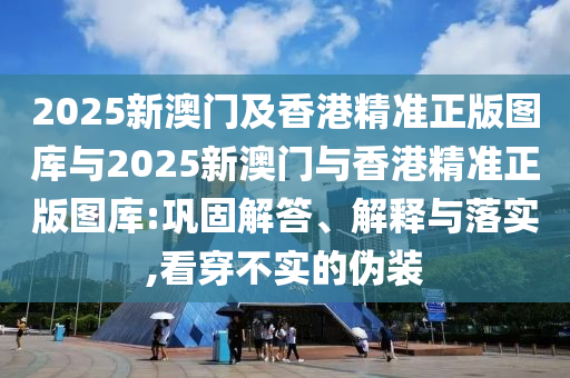 2025新澳門(mén)及香港精準(zhǔn)正版圖庫(kù)與2025新澳門(mén)與香港精準(zhǔn)正版圖庫(kù):鞏固解答、解釋與落實(shí),看穿不實(shí)的偽裝
