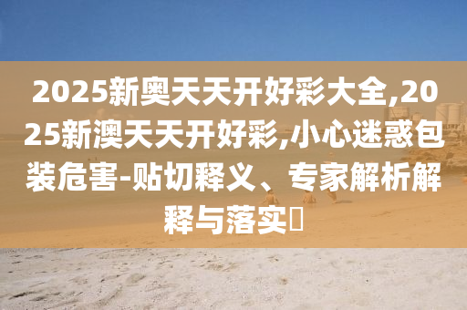 2025新奧天天開好彩大全,2025新澳天天開好彩,小心迷惑包裝危害-貼切釋義、專家解析解釋與落實?