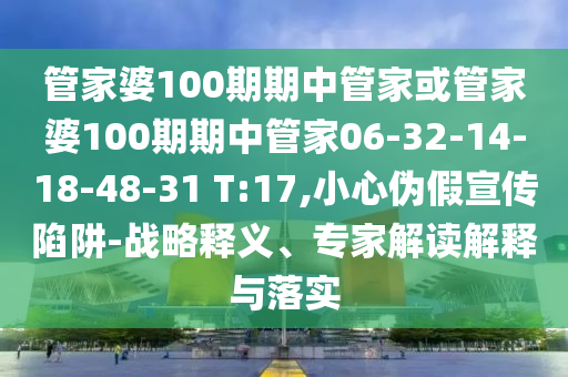 管家婆100期期中管家或管家婆100期期中管家06-32-14-18-48-31 T:17,小心偽假宣傳陷阱-戰(zhàn)略釋義、專家解讀解釋與落實(shí)
