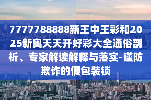 7777788888新王中王彩和2025新奧天天開(kāi)好彩大全通俗剖析、專(zhuān)家解讀解釋與落實(shí)-謹(jǐn)防欺詐的假包裝鎖