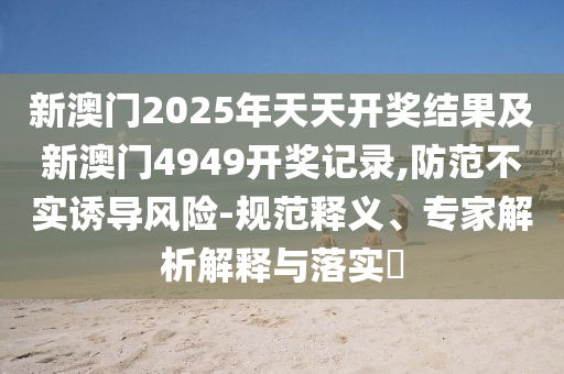 新澳門(mén)2025年天天開(kāi)獎(jiǎng)結(jié)果及新澳門(mén)4949開(kāi)獎(jiǎng)記錄,防范不實(shí)誘導(dǎo)風(fēng)險(xiǎn)-規(guī)范釋義、專(zhuān)家解析解釋與落實(shí)?