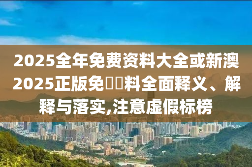2025全年免費(fèi)資料大全或新澳2025正版免費(fèi)資料全面釋義、解釋與落實(shí),注意虛假標(biāo)榜