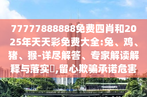 77777888888免費四肖和2025年天天彩免費大全:兔、雞、豬、猴-詳盡解答、專家解讀解釋與落實?,留心欺騙承諾危害
