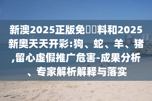 新澳2025正版免費(fèi)資料和2025新奧天天開(kāi)彩:狗、蛇、羊、豬,留心虛假推廣危害-成果分析、專(zhuān)家解析解釋與落實(shí)