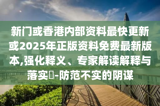 新門或香港內(nèi)部資料最快更新或2025年正版資料免費(fèi)最新版本,強(qiáng)化釋義、專家解讀解釋與落實(shí)?-防范不實(shí)的陰謀