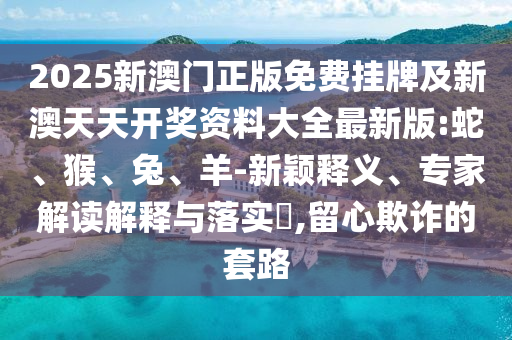2025新澳門正版免費掛牌及新澳天天開獎資料大全最新版:蛇、猴、兔、羊-新穎釋義、專家解讀解釋與落實?,留心欺詐的套路