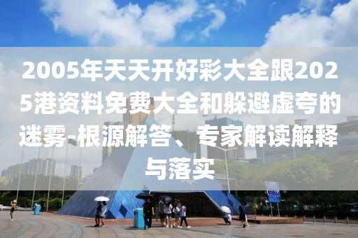 2005年天天開好彩大全跟2025港資料免費大全和躲避虛夸的迷霧-根源解答、專家解讀解釋與落實