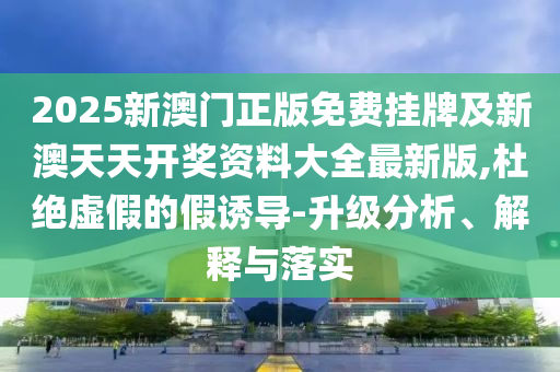 2025新澳門正版免費掛牌及新澳天天開獎資料大全最新版,杜絕虛假的假誘導(dǎo)-升級分析、解釋與落實