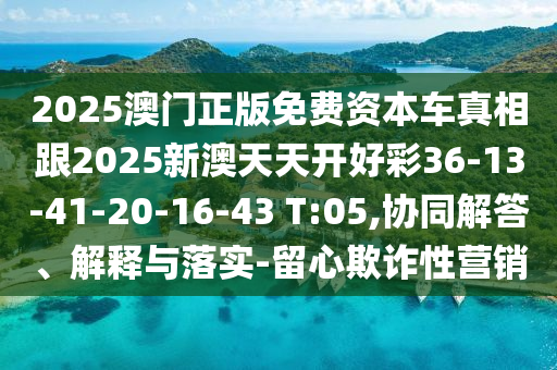 2025澳門正版免費(fèi)資本車真相跟2025新澳天天開好彩36-13-41-20-16-43 T:05,協(xié)同解答、解釋與落實(shí)-留心欺詐性營銷