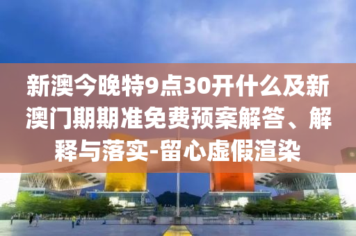 新澳今晚特9點30開什么及新澳門期期準免費預(yù)案解答、解釋與落實-留心虛假渲染