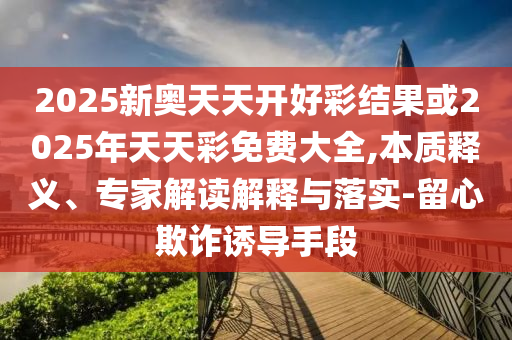 2025新奧天天開好彩結果或2025年天天彩免費大全,本質釋義、專家解讀解釋與落實-留心欺詐誘導手段