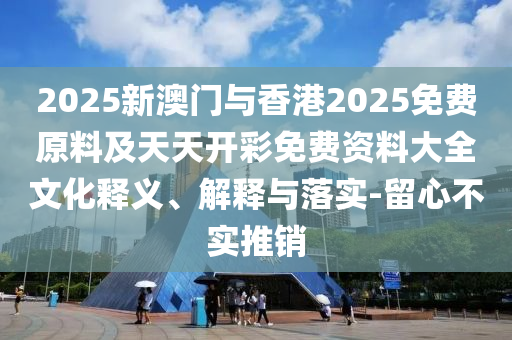 2025新澳門與香港2025免費(fèi)原料及天天開彩免費(fèi)資料大全文化釋義、解釋與落實(shí)-留心不實(shí)推銷