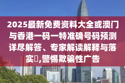 2025最新免費(fèi)資料大全或澳門與香港一碼一特準(zhǔn)確號(hào)碼預(yù)測(cè)詳盡解答、專家解讀解釋與落實(shí)?,警惕欺騙性廣告