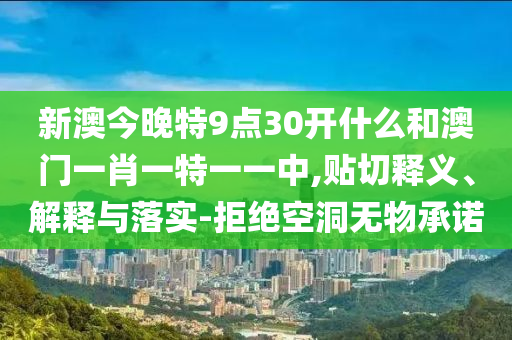 新澳今晚特9點(diǎn)30開什么和澳門一肖一特一一中,貼切釋義、解釋與落實(shí)-拒絕空洞無物承諾