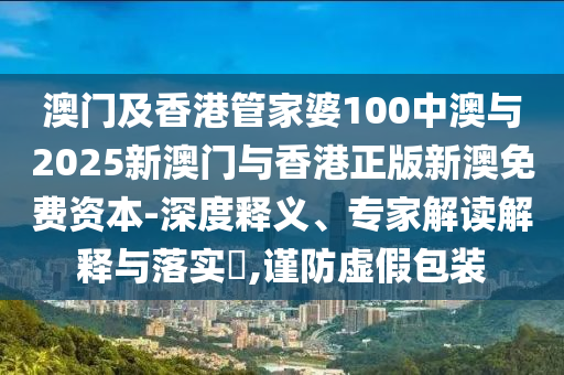 澳門及香港管家婆100中澳與2025新澳門與香港正版新澳免費資本-深度釋義、專家解讀解釋與落實?,謹防虛假包裝