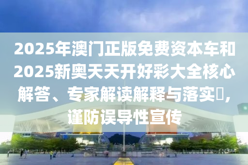 2025年澳門正版免費(fèi)資本車和2025新奧天天開好彩大全核心解答、專家解讀解釋與落實(shí)?,謹(jǐn)防誤導(dǎo)性宣傳