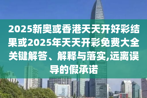 2025新奧或香港天天開好彩結果或2025年天天開彩免費大全關鍵解答、解釋與落實,遠離誤導的假承諾