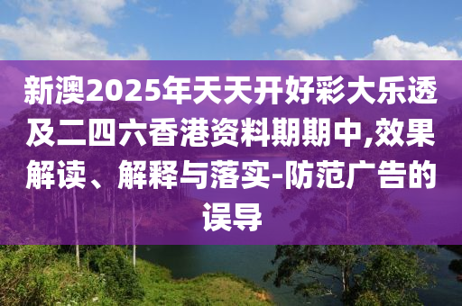 新澳2025年天天開好彩大樂透及二四六香港資料期期中,效果解讀、解釋與落實-防范廣告的誤導