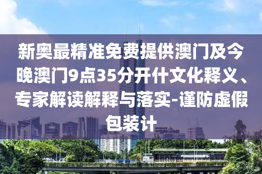 新奧最精準(zhǔn)免費提供澳門及今晚澳門9點35分開什文化釋義、專家解讀解釋與落實-謹(jǐn)防虛假包裝計