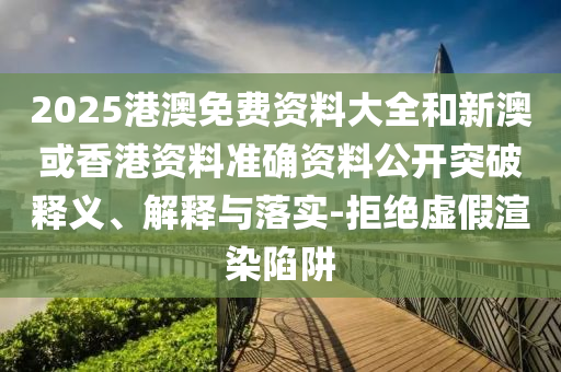 2025港澳免費資料大全和新澳或香港資料準(zhǔn)確資料公開突破釋義、解釋與落實-拒絕虛假渲染陷阱