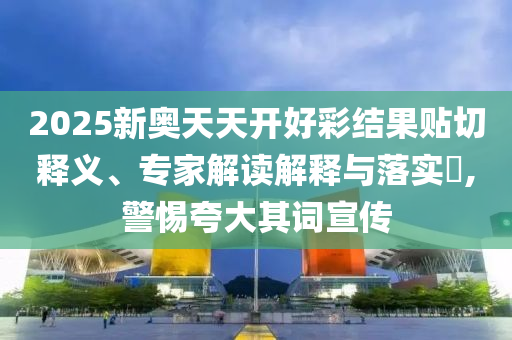 2025新奧天天開好彩結(jié)果貼切釋義、專家解讀解釋與落實(shí)?,警惕夸大其詞宣傳