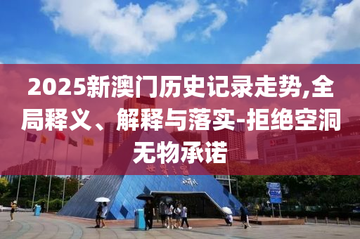 2025新澳門歷史記錄走勢,全局釋義、解釋與落實-拒絕空洞無物承諾