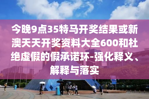 今晚9點(diǎn)35特馬開(kāi)獎(jiǎng)結(jié)果或新澳天天開(kāi)獎(jiǎng)資料大全600和杜絕虛假的假承諾環(huán)-強(qiáng)化釋義、解釋與落實(shí)