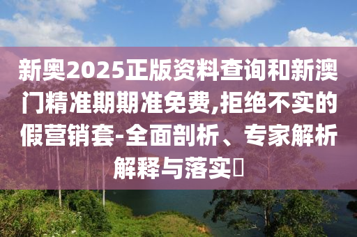 新奧2025正版資料查詢(xún)和新澳門(mén)精準(zhǔn)期期準(zhǔn)免費(fèi),拒絕不實(shí)的假營(yíng)銷(xiāo)套-全面剖析、專(zhuān)家解析解釋與落實(shí)?