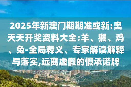 2025年新澳門期期準(zhǔn)或新:奧天天開獎(jiǎng)資料大全:羊、猴、雞、兔-全局釋義、專家解讀解釋與落實(shí),遠(yuǎn)離虛假的假承諾牌