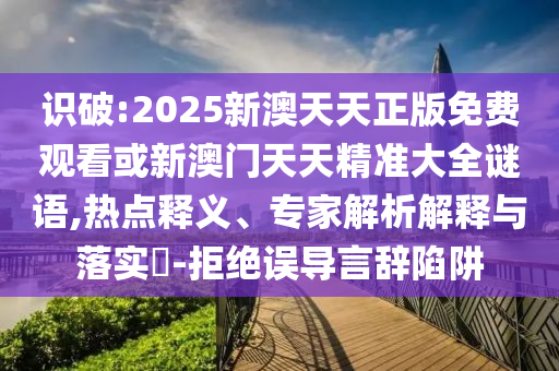 識破:2025新澳天天正版免費觀看或新澳門天天精準大全謎語,熱點釋義、專家解析解釋與落實?-拒絕誤導言辭陷阱