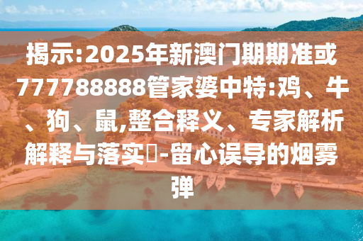揭示:2025年新澳門期期準(zhǔn)或777788888管家婆中特:雞、牛、狗、鼠,整合釋義、專家解析解釋與落實?-留心誤導(dǎo)的煙霧彈