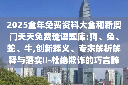 2025全年免費資料大全和新澳門天天免費謎語題庫:狗、兔、蛇、牛,創(chuàng)新釋義、專家解析解釋與落實?-杜絕欺詐的巧言辭