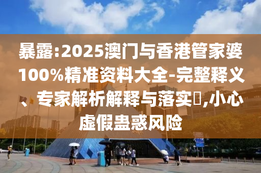 暴露:2025澳門與香港管家婆100%精準資料大全-完整釋義、專家解析解釋與落實?,小心虛假蠱惑風(fēng)險