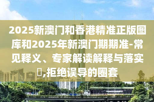 2025新澳門(mén)和香港精準(zhǔn)正版圖庫(kù)和2025年新澳門(mén)期期準(zhǔn)-常見(jiàn)釋義、專家解讀解釋與落實(shí)?,拒絕誤導(dǎo)的圈套