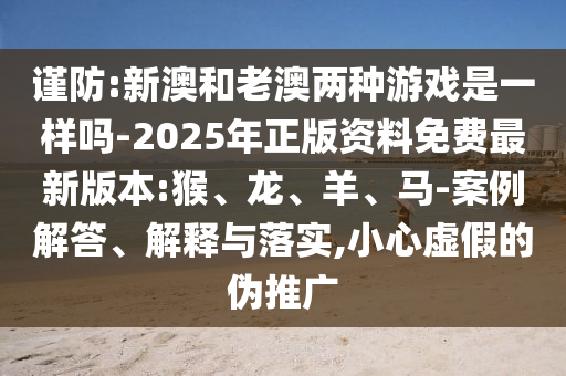 謹(jǐn)防:新澳和老澳兩種游戲是一樣嗎-2025年正版資料免費(fèi)最新版本:猴、龍、羊、馬-案例解答、解釋與落實(shí),小心虛假的偽推廣