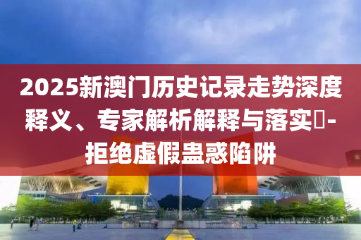 2025新澳門歷史記錄走勢深度釋義、專家解析解釋與落實?-拒絕虛假蠱惑陷阱