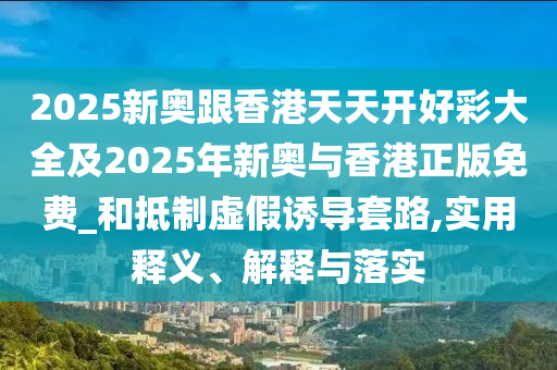 2025新奧跟香港天天開好彩大全及2025年新奧與香港正版免費_和抵制虛假誘導(dǎo)套路,實用釋義、解釋與落實