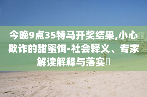 今晚9點(diǎn)35特馬開(kāi)獎(jiǎng)結(jié)果,小心欺詐的甜蜜餌-社會(huì)釋義、專(zhuān)家解讀解釋與落實(shí)?