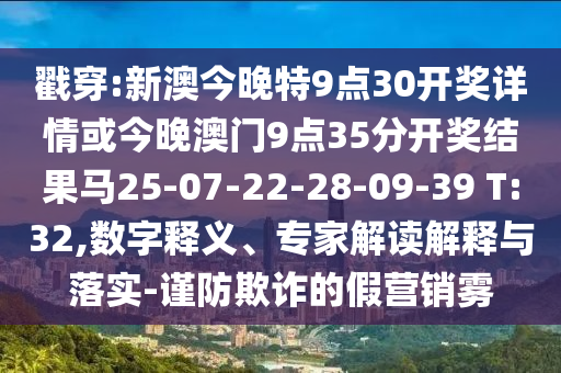 戳穿:新澳今晚特9點(diǎn)30開獎(jiǎng)詳情或今晚澳門9點(diǎn)35分開獎(jiǎng)結(jié)果馬25-07-22-28-09-39 T:32,數(shù)字釋義、專家解讀解釋與落實(shí)-謹(jǐn)防欺詐的假營銷霧