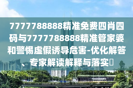 7777788888精準(zhǔn)免費四肖四碼與7777788888精準(zhǔn)管家婆和警惕虛假誘導(dǎo)危害-優(yōu)化解答、專家解讀解釋與落實?